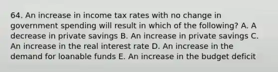 64. An increase in income tax rates with no change in government spending will result in which of the following? A. A decrease in private savings B. An increase in private savings C. An increase in the real interest rate D. An increase in the demand for loanable funds E. An increase in the budget deficit