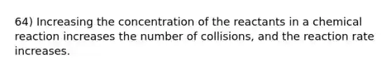 64) Increasing the concentration of the reactants in a chemical reaction increases the number of collisions, and the reaction rate increases.