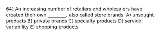 64) An increasing number of retailers and wholesalers have created their own ________, also called store brands. A) unsought products B) private brands C) specialty products D) service variability E) shopping products