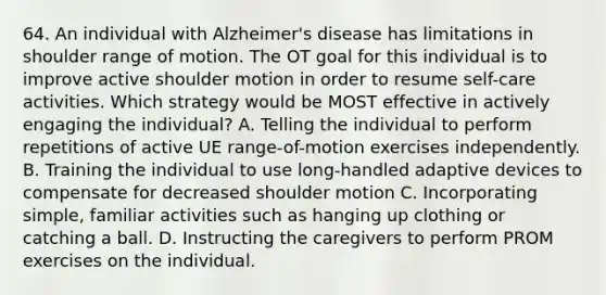 64. An individual with Alzheimer's disease has limitations in shoulder range of motion. The OT goal for this individual is to improve active shoulder motion in order to resume self-care activities. Which strategy would be MOST effective in actively engaging the individual? A. Telling the individual to perform repetitions of active UE range-of-motion exercises independently. B. Training the individual to use long-handled adaptive devices to compensate for decreased shoulder motion C. Incorporating simple, familiar activities such as hanging up clothing or catching a ball. D. Instructing the caregivers to perform PROM exercises on the individual.