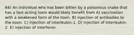 64) An individual who has been bitten by a poisonous snake that has a fast-acting toxin would likely benefit from A) vaccination with a weakened form of the toxin. B) injection of antibodies to the toxin. C) injection of interleukin-1. D) injection of interleukin-2. E) injection of interferon.