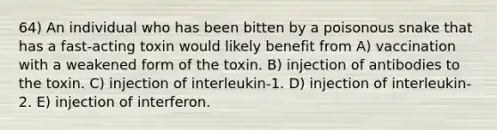 64) An individual who has been bitten by a poisonous snake that has a fast-acting toxin would likely benefit from A) vaccination with a weakened form of the toxin. B) injection of antibodies to the toxin. C) injection of interleukin-1. D) injection of interleukin-2. E) injection of interferon.