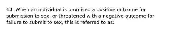 64. When an individual is promised a positive outcome for submission to sex, or threatened with a negative outcome for failure to submit to sex, this is referred to as: