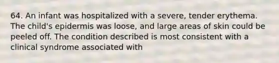 64. An infant was hospitalized with a severe, tender erythema. The child's epidermis was loose, and large areas of skin could be peeled off. The condition described is most consistent with a clinical syndrome associated with