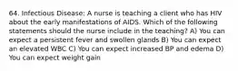 64. Infectious Disease: A nurse is teaching a client who has HIV about the early manifestations of AIDS. Which of the following statements should the nurse include in the teaching? A) You can expect a persistent fever and swollen glands B) You can expect an elevated WBC C) You can expect increased BP and edema D) You can expect weight gain