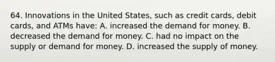 64. Innovations in the United States, such as credit cards, debit cards, and ATMs have: A. increased <a href='https://www.questionai.com/knowledge/klIDlybqd8-the-demand-for-money' class='anchor-knowledge'>the demand for money</a>. B. decreased the demand for money. C. had no impact on the supply or demand for money. D. increased the <a href='https://www.questionai.com/knowledge/kUIOOoB75i-supply-of-money' class='anchor-knowledge'>supply of money</a>.