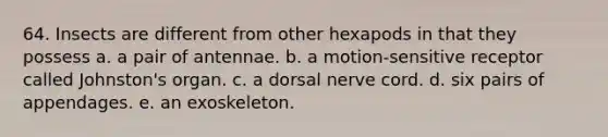 64. Insects are different from other hexapods in that they possess a. a pair of antennae. b. a motion-sensitive receptor called Johnston's organ. c. a dorsal nerve cord. d. six pairs of appendages. e. an exoskeleton.