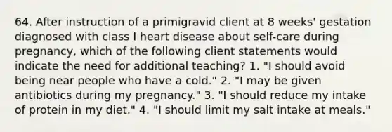 64. After instruction of a primigravid client at 8 weeks' gestation diagnosed with class I heart disease about self-care during pregnancy, which of the following client statements would indicate the need for additional teaching? 1. "I should avoid being near people who have a cold." 2. "I may be given antibiotics during my pregnancy." 3. "I should reduce my intake of protein in my diet." 4. "I should limit my salt intake at meals."