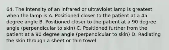 64. The intensity of an infrared or ultraviolet lamp is greatest when the lamp is A. Positioned closer to the patient at a 45 degree angle B. Positioned closer to the patient at a 90 degree angle (perpendicular to skin) C. Positioned further from the patient at a 90 degree angle (perpendicular to skin) D. Radiating the skin through a sheet or thin towel