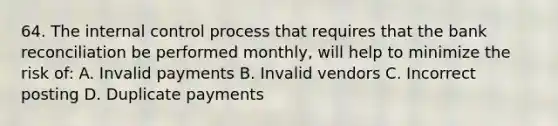 64. The <a href='https://www.questionai.com/knowledge/kjj42owoAP-internal-control' class='anchor-knowledge'>internal control</a> process that requires that the <a href='https://www.questionai.com/knowledge/kZ6GRlcQH1-bank-reconciliation' class='anchor-knowledge'>bank reconciliation</a> be performed monthly, will help to minimize the risk of: A. Invalid payments B. Invalid vendors C. Incorrect posting D. Duplicate payments