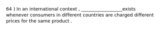 64 ) In an international context , __________________exists whenever consumers in different countries are charged different prices for the same product .