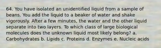 64. You have isolated an unidentified liquid from a sample of beans. You add the liquid to a beaker of water and shake vigorously. After a few minutes, the water and the other liquid separate into two layers. To which class of large biological molecules does the unknown liquid most likely belong? a. Carbohydrates b. Lipids c. Proteins d. Enzymes e. Nucleic acids