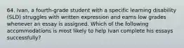 64. Ivan, a fourth-grade student with a specific learning disability (SLD) struggles with written expression and earns low grades whenever an essay is assigned. Which of the following accommodations is most likely to help Ivan complete his essays successfully?