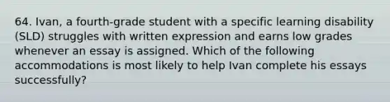 64. Ivan, a fourth-grade student with a specific learning disability (SLD) struggles with written expression and earns low grades whenever an essay is assigned. Which of the following accommodations is most likely to help Ivan complete his essays successfully?