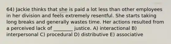 64) Jackie thinks that she is paid a lot less than other employees in her division and feels extremely resentful. She starts taking long breaks and generally wastes time. Her actions resulted from a perceived lack of ________ justice. A) interactional B) interpersonal C) procedural D) distributive E) associative