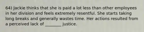 64) Jackie thinks that she is paid a lot less than other employees in her division and feels extremely resentful. She starts taking long breaks and generally wastes time. Her actions resulted from a perceived lack of ________ justice.