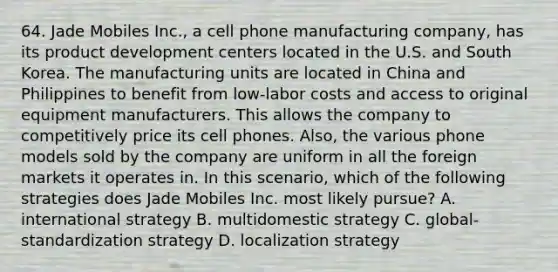 64. Jade Mobiles Inc., a cell phone manufacturing company, has its product development centers located in the U.S. and South Korea. The manufacturing units are located in China and Philippines to benefit from low-labor costs and access to original equipment manufacturers. This allows the company to competitively price its cell phones. Also, the various phone models sold by the company are uniform in all the foreign markets it operates in. In this scenario, which of the following strategies does Jade Mobiles Inc. most likely pursue? A. international strategy B. multidomestic strategy C. global-standardization strategy D. localization strategy