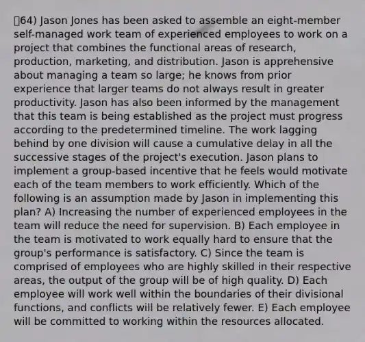 64) Jason Jones has been asked to assemble an eight-member self-managed work team of experienced employees to work on a project that combines the functional areas of research, production, marketing, and distribution. Jason is apprehensive about managing a team so large; he knows from prior experience that larger teams do not always result in greater productivity. Jason has also been informed by the management that this team is being established as the project must progress according to the predetermined timeline. The work lagging behind by one division will cause a cumulative delay in all the successive stages of the project's execution. Jason plans to implement a group-based incentive that he feels would motivate each of the team members to work efficiently. Which of the following is an assumption made by Jason in implementing this plan? A) Increasing the number of experienced employees in the team will reduce the need for supervision. B) Each employee in the team is motivated to work equally hard to ensure that the group's performance is satisfactory. C) Since the team is comprised of employees who are highly skilled in their respective areas, the output of the group will be of high quality. D) Each employee will work well within the boundaries of their divisional functions, and conflicts will be relatively fewer. E) Each employee will be committed to working within the resources allocated.