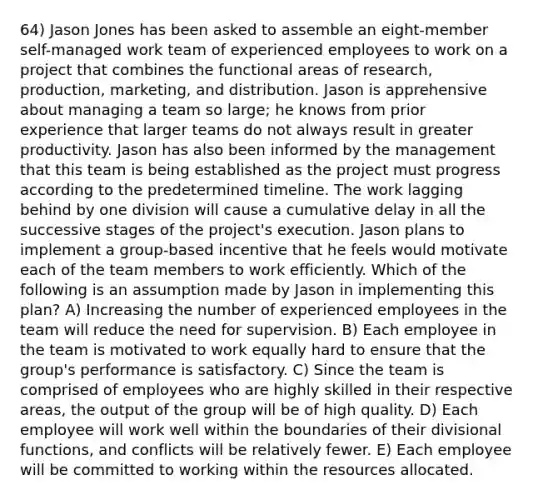 64) Jason Jones has been asked to assemble an eight-member self-managed work team of experienced employees to work on a project that combines the functional areas of research, production, marketing, and distribution. Jason is apprehensive about managing a team so large; he knows from prior experience that larger teams do not always result in greater productivity. Jason has also been informed by the management that this team is being established as the project must progress according to the predetermined timeline. The work lagging behind by one division will cause a cumulative delay in all the successive stages of the project's execution. Jason plans to implement a group-based incentive that he feels would motivate each of the team members to work efficiently. Which of the following is an assumption made by Jason in implementing this plan? A) Increasing the number of experienced employees in the team will reduce the need for supervision. B) Each employee in the team is motivated to work equally hard to ensure that the group's performance is satisfactory. C) Since the team is comprised of employees who are highly skilled in their respective areas, the output of the group will be of high quality. D) Each employee will work well within the boundaries of their divisional functions, and conflicts will be relatively fewer. E) Each employee will be committed to working within the resources allocated.