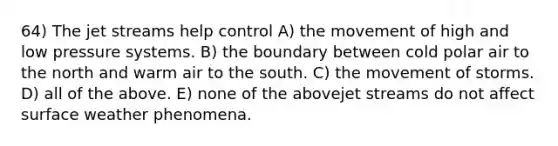 64) The jet streams help control A) the movement of high and low pressure systems. B) the boundary between cold polar air to the north and warm air to the south. C) the movement of storms. D) all of the above. E) none of the abovejet streams do not affect surface weather phenomena.