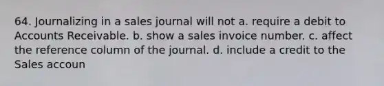 64. Journalizing in a sales journal will not a. require a debit to Accounts Receivable. b. show a sales invoice number. c. affect the reference column of the journal. d. include a credit to the Sales accoun