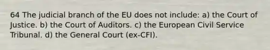 64 The judicial branch of the EU does not include: a) the Court of Justice. b) the Court of Auditors. c) the European Civil Service Tribunal. d) the General Court (ex-CFI).