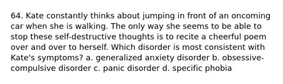 64. Kate constantly thinks about jumping in front of an oncoming car when she is walking. The only way she seems to be able to stop these self-destructive thoughts is to recite a cheerful poem over and over to herself. Which disorder is most consistent with Kate's symptoms? a. generalized anxiety disorder b. obsessive-compulsive disorder c. panic disorder d. specific phobia