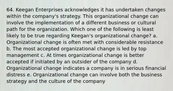 64. Keegan Enterprises acknowledges it has undertaken changes within the company's strategy. This organizational change can involve the implementation of a different business or cultural path for the organization. Which one of the following is least likely to be true regarding Keegan's organizational change? a. Organizational change is often met with considerable resistance b. The most accepted organizational change is led by top management c. At times organizational change is better accepted if initiated by an outsider of the company d. Organizational change indicates a company is in serious financial distress e. Organizational change can involve both the business strategy and the culture of the company