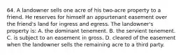 64. A landowner sells one acre of his two-acre property to a friend. He reserves for himself an appurtenant easement over the friend's land for ingress and egress. The landowner's property is: A. the dominant tenement. B. the servient tenement. C. is subject to an easement in gross. D. cleared of the easement when the landowner sells the remaining acre to a third party.