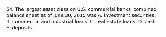 64. The largest asset class on U.S. commercial banks' combined balance sheet as of June 30, 2015 was A. investment securities. B. commercial and industrial loans. C. real estate loans. D. cash. E. deposits.