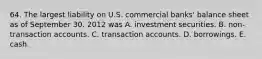 64. The largest liability on U.S. commercial banks' balance sheet as of September 30. 2012 was A. investment securities. B. non-transaction accounts. C. transaction accounts. D. borrowings. E. cash.