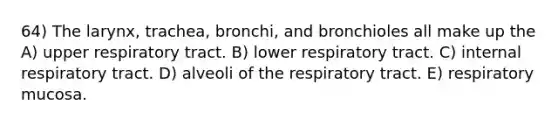 64) The larynx, trachea, bronchi, and bronchioles all make up the A) upper respiratory tract. B) lower respiratory tract. C) internal respiratory tract. D) alveoli of the respiratory tract. E) respiratory mucosa.