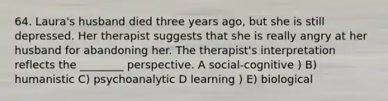 64. Laura's husband died three years ago, but she is still depressed. Her therapist suggests that she is really angry at her husband for abandoning her. The therapist's interpretation reflects the ________ perspective. A social-cognitive ) B) humanistic C) psychoanalytic D learning ) E) biological