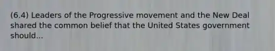 (6.4) Leaders of the Progressive movement and the New Deal shared the common belief that the United States government should...