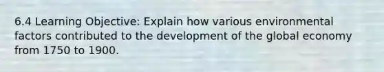 6.4 Learning Objective: Explain how various environmental factors contributed to the development of the global economy from 1750 to 1900.