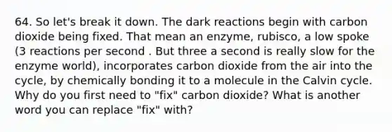 64. So let's break it down. The dark reactions begin with carbon dioxide being fixed. That mean an enzyme, rubisco, a low spoke (3 reactions per second . But three a second is really slow for the enzyme world), incorporates carbon dioxide from the air into the cycle, by chemically bonding it to a molecule in the Calvin cycle. Why do you first need to "fix" carbon dioxide? What is another word you can replace "fix" with?