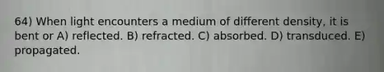 64) When light encounters a medium of different density, it is bent or A) reflected. B) refracted. C) absorbed. D) transduced. E) propagated.