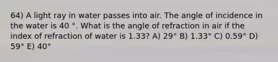 64) A light ray in water passes into air. The angle of incidence in the water is 40 °. What is the angle of refraction in air if the index of refraction of water is 1.33? A) 29° B) 1.33° C) 0.59° D) 59° E) 40°