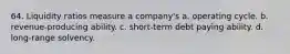 64. Liquidity ratios measure a company's a. operating cycle. b. revenue-producing ability. c. short-term debt paying ability. d. long-range solvency.