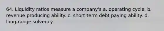 64. Liquidity ratios measure a company's a. operating cycle. b. revenue-producing ability. c. short-term debt paying ability. d. long-range solvency.