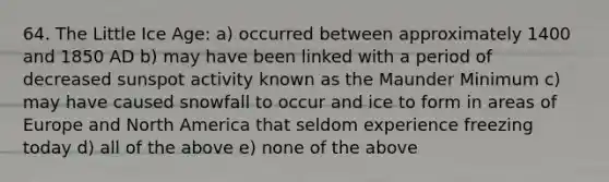 64. The Little Ice Age: a) occurred between approximately 1400 and 1850 AD b) may have been linked with a period of decreased sunspot activity known as the Maunder Minimum c) may have caused snowfall to occur and ice to form in areas of Europe and North America that seldom experience freezing today d) all of the above e) none of the above