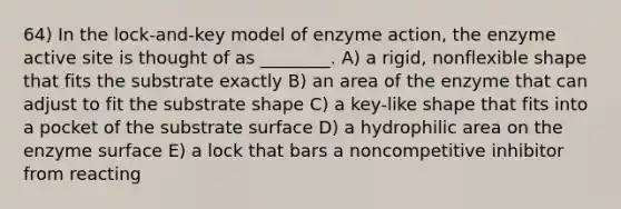 64) In the lock-and-key model of enzyme action, the enzyme active site is thought of as ________. A) a rigid, nonflexible shape that fits the substrate exactly B) an area of the enzyme that can adjust to fit the substrate shape C) a key-like shape that fits into a pocket of the substrate surface D) a hydrophilic area on the enzyme surface E) a lock that bars a noncompetitive inhibitor from reacting