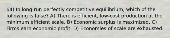 64) In long-run perfectly competitive equilibrium, which of the following is false? A) There is efficient, low-cost production at the minimum efficient scale. B) Economic surplus is maximized. C) Firms earn economic profit. D) Economies of scale are exhausted.