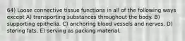 64) Loose connective tissue functions in all of the following ways except A) transporting substances throughout the body. B) supporting epithelia. C) anchoring blood vessels and nerves. D) storing fats. E) serving as packing material.