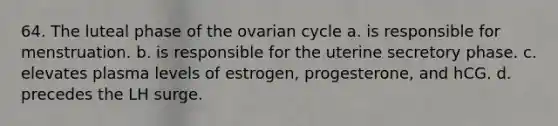 64. The luteal phase of the ovarian cycle a. is responsible for menstruation. b. is responsible for the uterine secretory phase. c. elevates plasma levels of estrogen, progesterone, and hCG. d. precedes the LH surge.