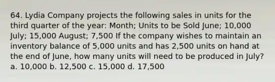 64. Lydia Company projects the following sales in units for the third quarter of the year: Month; Units to be Sold June; 10,000 July; 15,000 August; 7,500 If the company wishes to maintain an inventory balance of 5,000 units and has 2,500 units on hand at the end of June, how many units will need to be produced in July? a. 10,000 b. 12,500 c. 15,000 d. 17,500