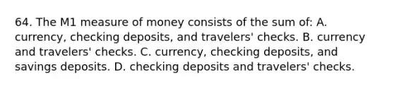 64. The M1 measure of money consists of the sum of: A. currency, checking deposits, and travelers' checks. B. currency and travelers' checks. C. currency, checking deposits, and savings deposits. D. checking deposits and travelers' checks.