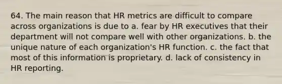 64. The main reason that HR metrics are difficult to compare across organizations is due to a. fear by HR executives that their department will not compare well with other organizations. b. the unique nature of each organization's HR function. c. the fact that most of this information is proprietary. d. lack of consistency in HR reporting.