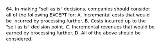 64. In making "sell as is" decisions, companies should consider all of the following EXCEPT for: A. Incremental costs that would be incurred by processing further. B. Costs incurred up to the "sell as is" decision point. C. Incremental revenues that would be earned by processing further. D. All of the above should be considered.