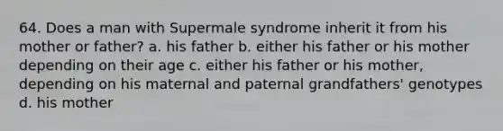 64. Does a man with Supermale syndrome inherit it from his mother or father? a. his father b. either his father or his mother depending on their age c. either his father or his mother, depending on his maternal and paternal grandfathers' genotypes d. his mother